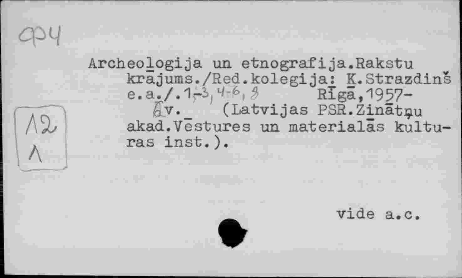 ﻿Archeologija un etnografіja.Rakstu krâjums./Red.kolegi ja: K.Strazdins e.a./. 1^4-6,	Riga,1957-
43V._ (Latvijas PSR.Zinât^u akad.Vestures un materialâs kultu-ras inst.).
vide a.c.